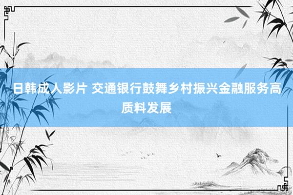 日韩成人影片 交通银行鼓舞乡村振兴金融服务高质料发展