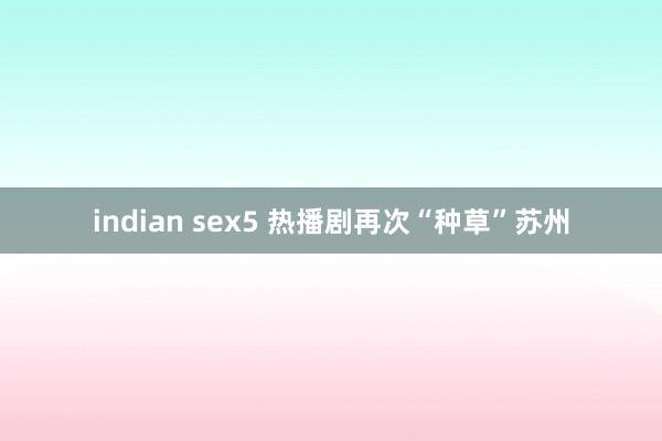 indian sex5 热播剧再次“种草”苏州