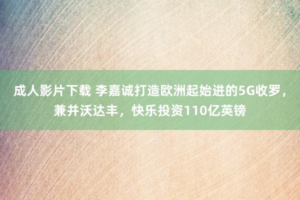 成人影片下载 李嘉诚打造欧洲起始进的5G收罗，兼并沃达丰，快乐投资110亿英镑