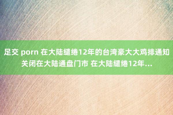 足交 porn 在大陆缱绻12年的台湾豪大大鸡排通知关闭在大陆通盘门市 在大陆缱绻12年...