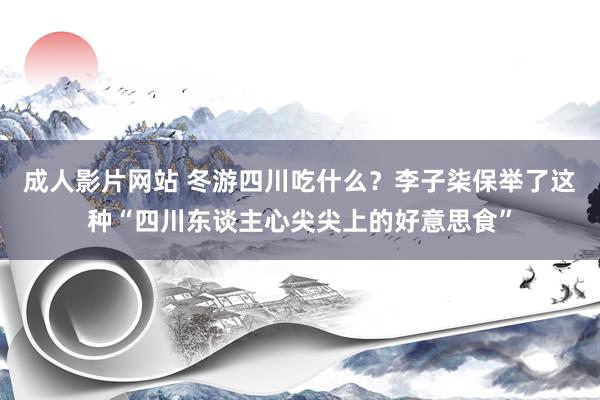 成人影片网站 冬游四川吃什么？李子柒保举了这种“四川东谈主心尖尖上的好意思食”