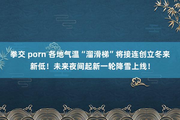 拳交 porn 各地气温“溜滑梯”将接连创立冬来新低！未来夜间起新一轮降雪上线！