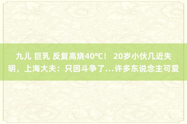 九儿 巨乳 反复高烧40℃！ 20岁小伙几近失明，上海大夫：只因斗争了…许多东说念主可爱