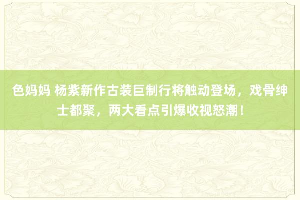 色妈妈 杨紫新作古装巨制行将触动登场，戏骨绅士都聚，两大看点引爆收视怒潮！