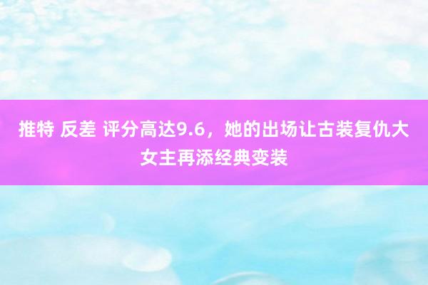 推特 反差 评分高达9.6，她的出场让古装复仇大女主再添经典变装