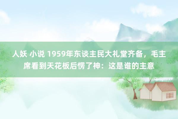 人妖 小说 1959年东谈主民大礼堂齐备，毛主席看到天花板后愣了神：这是谁的主意