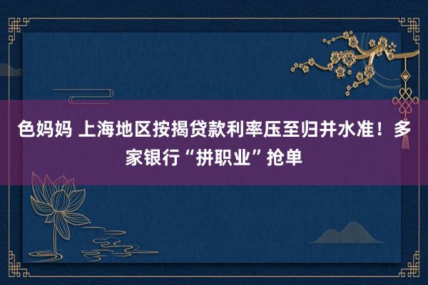 色妈妈 上海地区按揭贷款利率压至归并水准！多家银行“拼职业”抢单