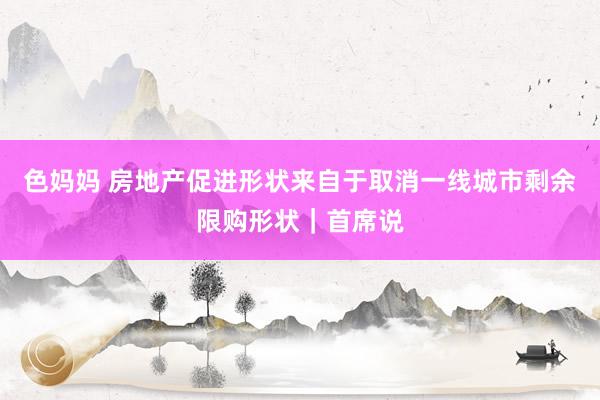 色妈妈 房地产促进形状来自于取消一线城市剩余限购形状｜首席说