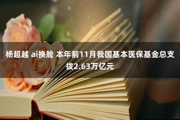 杨超越 ai换脸 本年前11月我国基本医保基金总支拨2.63万亿元