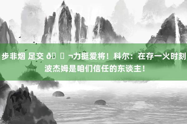 步非烟 足交 👬力挺爱将！科尔：在存一火时刻 波杰姆是咱们信任的东谈主！