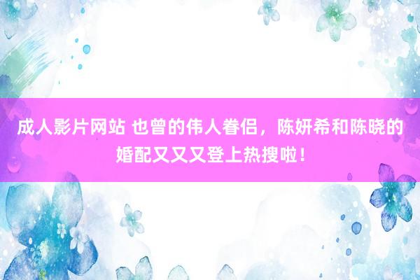 成人影片网站 也曾的伟人眷侣，陈妍希和陈晓的婚配又又又登上热搜啦！