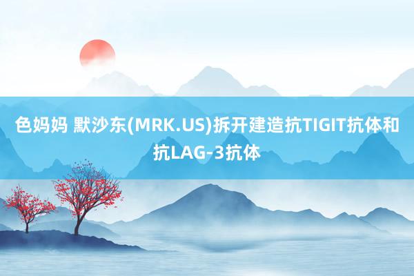 色妈妈 默沙东(MRK.US)拆开建造抗TIGIT抗体和抗LAG-3抗体