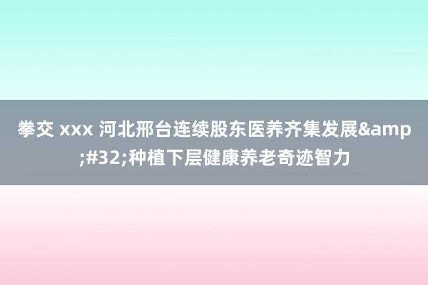 拳交 xxx 河北邢台连续股东医养齐集发展&#32;种植下层健康养老奇迹智力