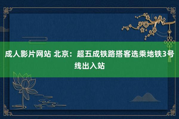 成人影片网站 北京：超五成铁路搭客选乘地铁3号线出入站