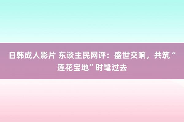 日韩成人影片 东谈主民网评：盛世交响，共筑“莲花宝地”时髦过去