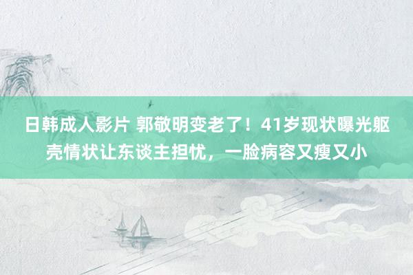 日韩成人影片 郭敬明变老了！41岁现状曝光躯壳情状让东谈主担忧，一脸病容又瘦又小