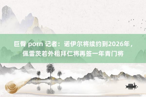 巨臀 porn 记者：诺伊尔将续约到2026年，佩雷茨若外租拜仁将再签一年青门将