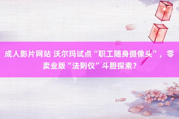 成人影片网站 沃尔玛试点“职工随身摄像头”，零卖业版“法则仪”斗胆探索？