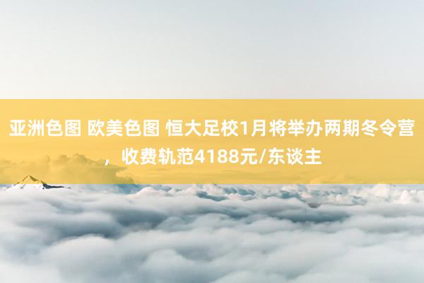 亚洲色图 欧美色图 恒大足校1月将举办两期冬令营，收费轨范4188元/东谈主