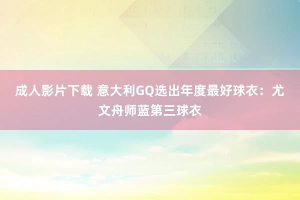 成人影片下载 意大利GQ选出年度最好球衣：尤文舟师蓝第三球衣