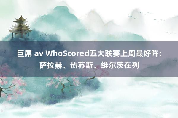 巨屌 av WhoScored五大联赛上周最好阵：萨拉赫、热苏斯、维尔茨在列