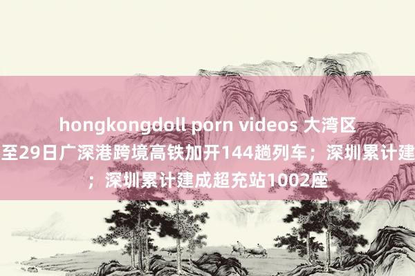 hongkongdoll porn videos 大湾区早报｜12月24日至29日广深港跨境高铁加开144趟列车；深圳累计建成超充站1002座