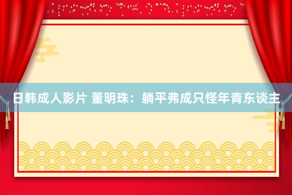 日韩成人影片 董明珠：躺平弗成只怪年青东谈主