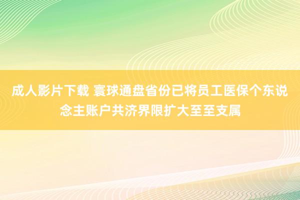 成人影片下载 寰球通盘省份已将员工医保个东说念主账户共济界限扩大至至支属