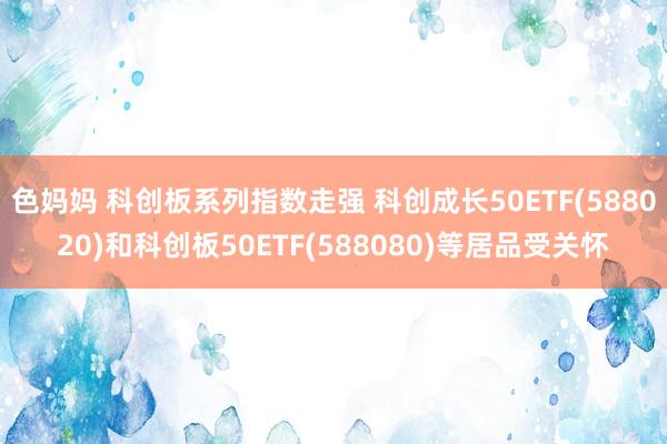 色妈妈 科创板系列指数走强 科创成长50ETF(588020)和科创板50ETF(588080)等居品受关怀