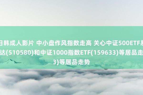 日韩成人影片 中小盘作风指数走高 关心中证500ETF易方达(510580)和中证1000指数ETF(159633)等居品走势