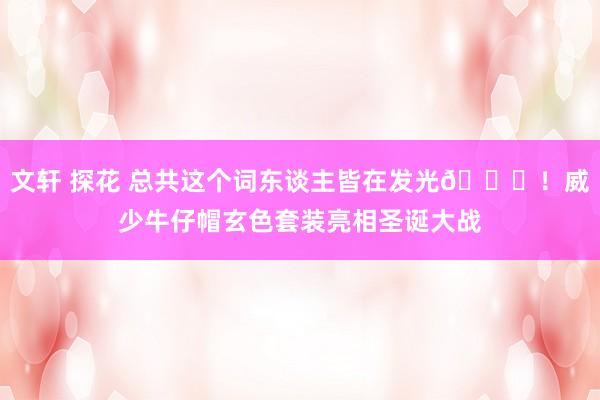 文轩 探花 总共这个词东谈主皆在发光🌟！威少牛仔帽玄色套装亮相圣诞大战