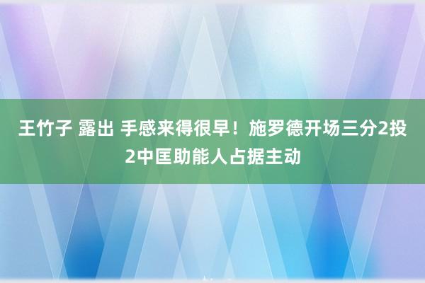 王竹子 露出 手感来得很早！施罗德开场三分2投2中匡助能人占据主动