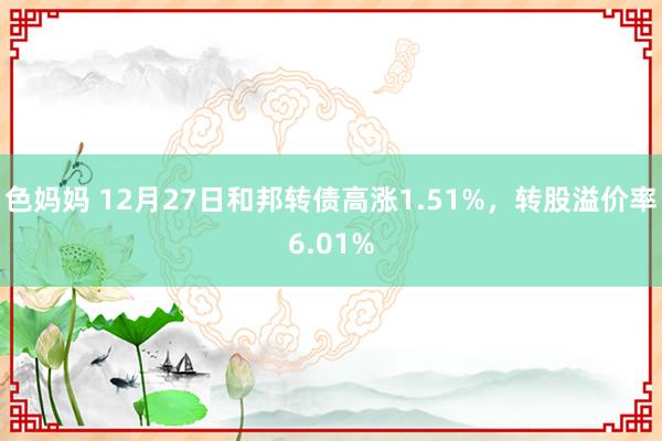 色妈妈 12月27日和邦转债高涨1.51%，转股溢价率6.01%