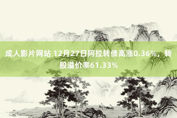 成人影片网站 12月27日阿拉转债高涨0.36%，转股溢价率61.33%