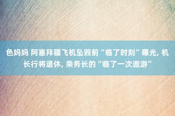 色妈妈 阿塞拜疆飞机坠毁前“临了时刻”曝光， 机长行将退休， 乘务长的“临了一次遨游”