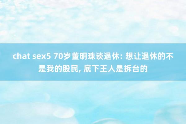 chat sex5 70岁董明珠谈退休: 想让退休的不是我的股民， 底下王人是拆台的