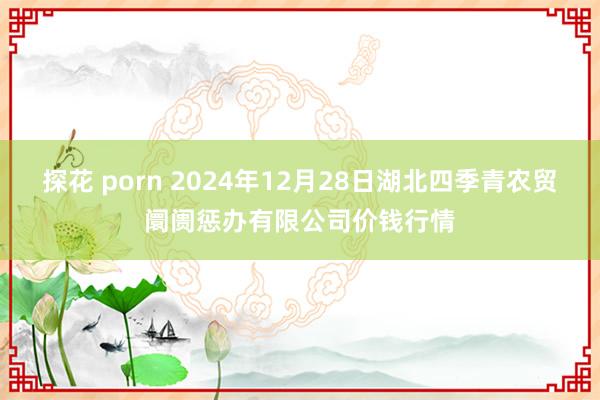 探花 porn 2024年12月28日湖北四季青农贸阛阓惩办有限公司价钱行情