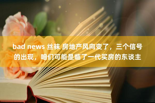 bad news 丝袜 房地产风向变了，三个信号的出现，咱们可能是临了一代买房的东谈主