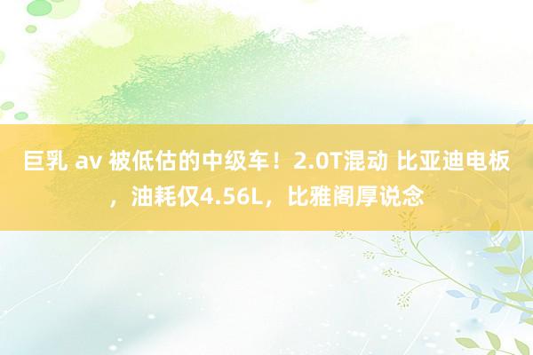 巨乳 av 被低估的中级车！2.0T混动 比亚迪电板，油耗仅4.56L，比雅阁厚说念