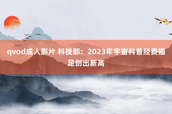 qvod成人影片 科技部：2023年宇宙科普经费插足创出新高