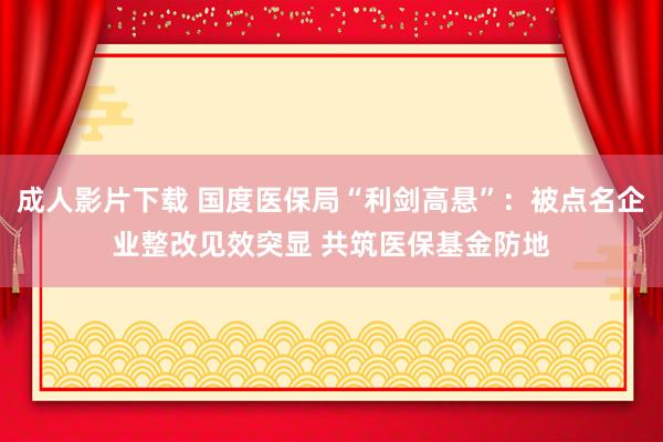 成人影片下载 国度医保局“利剑高悬”：被点名企业整改见效突显 共筑医保基金防地