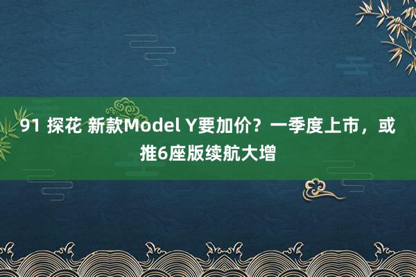 91 探花 新款Model Y要加价？一季度上市，或推6座版续航大增