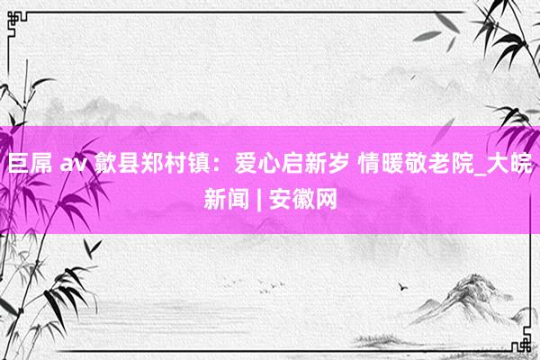 巨屌 av 歙县郑村镇：爱心启新岁 情暖敬老院_大皖新闻 | 安徽网