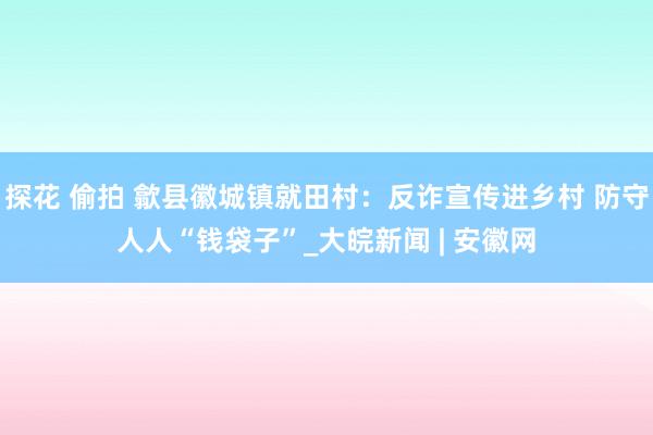 探花 偷拍 歙县徽城镇就田村：反诈宣传进乡村 防守人人“钱袋子”_大皖新闻 | 安徽网