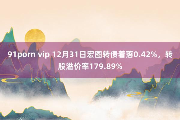 91porn vip 12月31日宏图转债着落0.42%，转股溢价率179.89%