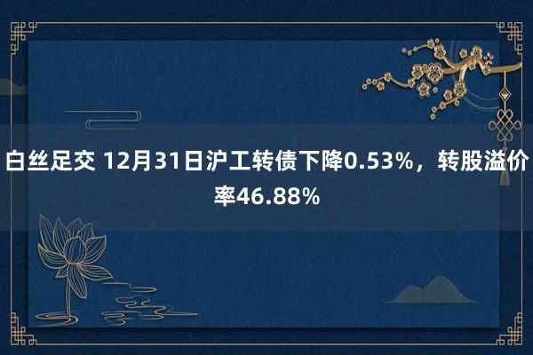 白丝足交 12月31日沪工转债下降0.53%，转股溢价率46.88%