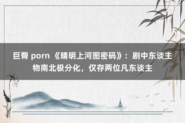 巨臀 porn 《晴明上河图密码》：剧中东谈主物南北极分化，仅存两位凡东谈主