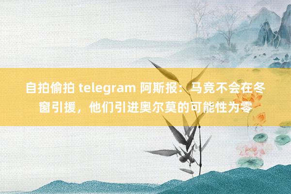 自拍偷拍 telegram 阿斯报：马竞不会在冬窗引援，他们引进奥尔莫的可能性为零