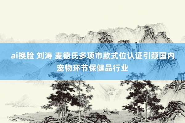 ai换脸 刘涛 麦德氏多项市款式位认证引颈国内宠物环节保健品行业