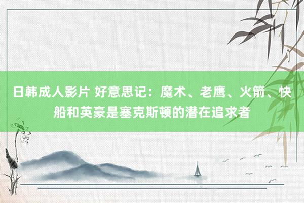 日韩成人影片 好意思记：魔术、老鹰、火箭、快船和英豪是塞克斯顿的潜在追求者